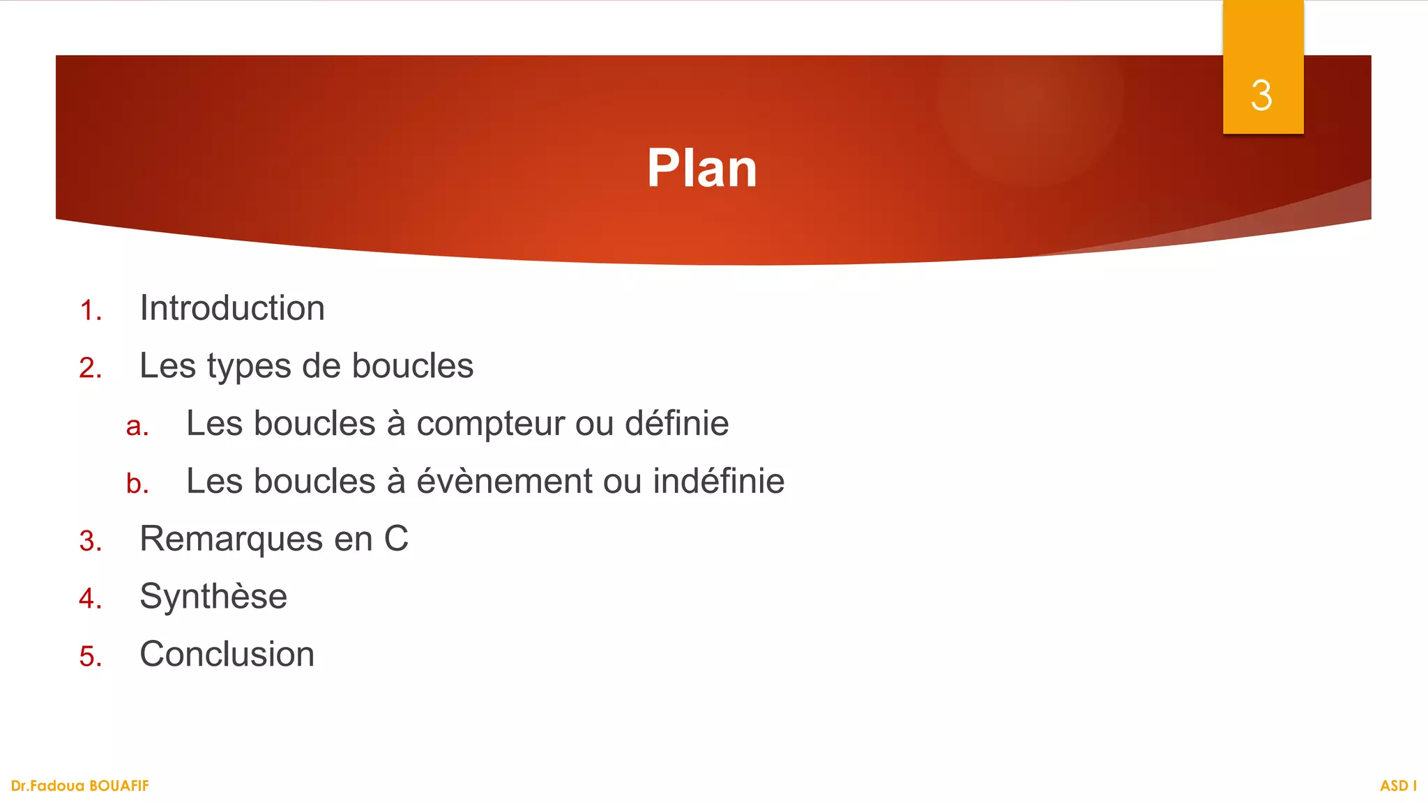 Plan
1. Introduction
2. Les types de boucles
a. Les boucles à compteur ou définie
b. Les boucles à évènement ou indéfinie
3. Remarques en C
4. Synthèse
5. Conclusion
3
ASD I
Dr.Fadoua BOUAFIF
 