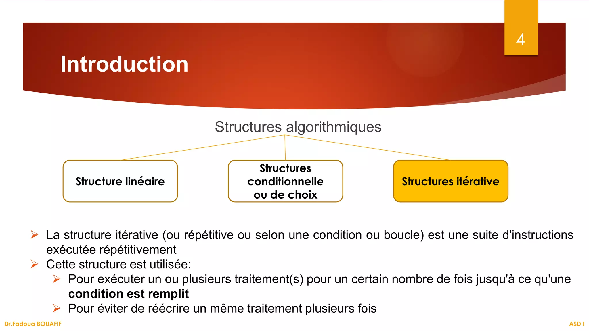 Introduction
Structures algorithmiques
4
Structure linéaire
Structures
conditionnelle
ou de choix
Structures itérative
 La structure itérative (ou répétitive ou selon une condition ou boucle) est une suite d'instructions
exécutée répétitivement
 Cette structure est utilisée:
 Pour exécuter un ou plusieurs traitement(s) pour un certain nombre de fois jusqu'à ce qu'une
condition est remplit
 Pour éviter de réécrire un même traitement plusieurs fois
ASD I
Dr.Fadoua BOUAFIF
 