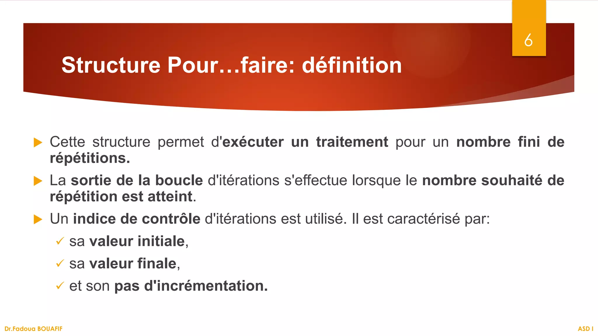 Structure Pour…faire: définition
 Cette structure permet d'exécuter un traitement pour un nombre fini de
répétitions.
 La sortie de la boucle d'itérations s'effectue lorsque le nombre souhaité de
répétition est atteint.
 Un indice de contrôle d'itérations est utilisé. Il est caractérisé par:
 sa valeur initiale,
 sa valeur finale,
 et son pas d'incrémentation.
6
ASD I
Dr.Fadoua BOUAFIF
 