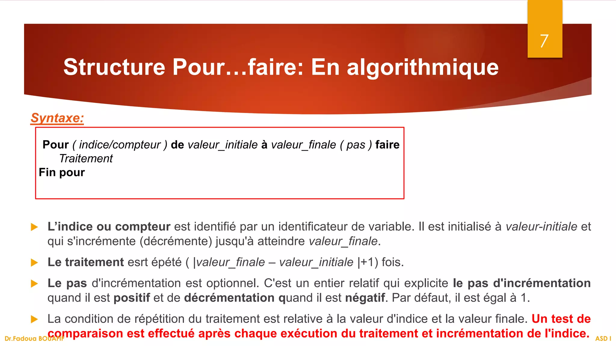 Structure Pour…faire: En algorithmique
Syntaxe:
 L’indice ou compteur est identifié par un identificateur de variable. Il est initialisé à valeur-initiale et
qui s'incrémente (décrémente) jusqu'à atteindre valeur_finale.
 Le traitement esrt épété ( |valeur_finale – valeur_initiale |+1) fois.
 Le pas d'incrémentation est optionnel. C'est un entier relatif qui explicite le pas d'incrémentation
quand il est positif et de décrémentation quand il est négatif. Par défaut, il est égal à 1.
 La condition de répétition du traitement est relative à la valeur d'indice et la valeur finale. Un test de
comparaison est effectué après chaque exécution du traitement et incrémentation de l'indice.
7
ASD I
Dr.Fadoua BOUAFIF
Pour ( indice/compteur ) de valeur_initiale à valeur_finale ( pas ) faire
Traitement
Fin pour
 