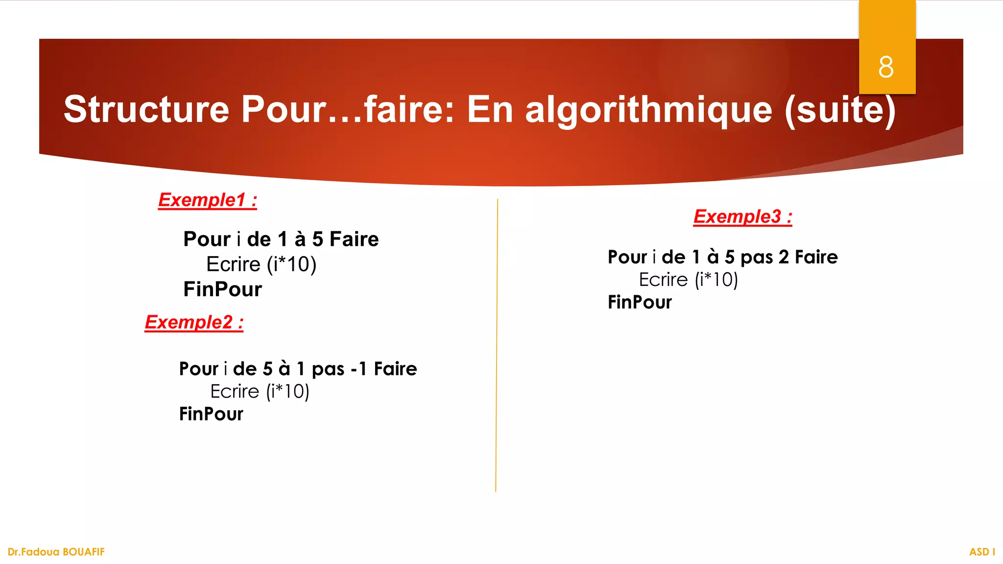 Structure Pour…faire: En algorithmique (suite)
8
ASD I
Dr.Fadoua BOUAFIF
Exemple1 :
Pour i de 1 à 5 pas 2 Faire
Ecrire (i*10)
FinPour
Pour i de 1 à 5 Faire
Ecrire (i*10)
FinPour
Exemple2 :
Exemple3 :
Pour i de 5 à 1 pas -1 Faire
Ecrire (i*10)
FinPour
 