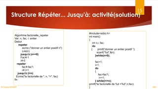 15
Structure Répéter... Jusqu'à: activité(solution)
ASD I
Dr.Fadoua BOUAFIF
Algorihme factorielle_repeter
Var: n, fac, i: entier
Debut
repeter
ecrire ("donner un entier positif n")
Lire(n)
jusqu’à (n>=0)
Fac1
i0
repeter
facfac*i
ii+1
jusqu’à (i>n)
Ecrire("la factorielle de ", n, "=", fac)
fin
#include<stdio.h>
int main()
{
int n,i, fac;
do
{ printf(“donner un entier positif ”);
scanf(“%d”,&n);
}while(n<0);
fac=1;
i=1;
do
{
fac=fac*i;
i+=1;
} while(i<=n);
printf(“la factorielle de %d =%d”,n,fac);
}
 