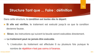 Structure Tant que ... Faire : définition
Dans cette structure, la condition est testée dès le départ:
 Si elle est vérifiée, le traitement est exécuté jusqu’à ce que la condition
devienne fausse.
 Sinon, les instructions qui suivent la boucle seront exécutées directement.
⇒ Le traitement peut ne jamais être exécutée.
 L'exécution du traitement est effectuée 0 ou plusieurs fois puisque le
nombre de répétition n'est pas connu à l'avance.
16
ASD I
Dr.Fadoua BOUAFIF
 