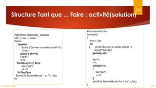 19
Structure Tant que ... Faire : activité(solution)
ASD I
Dr.Fadoua BOUAFIF
Algorihme factorielle_TantQue
Var: n, fac, i: entier
Debut
repeter
ecrire ("donner un entier positif n")
Lire(n)
jusqu’à (n>=0)
Fac1
i0
TantQue(i<=n) faire
facfac*i
ii+1
finTantQue
Ecrire("la factorielle de ", n, "=", fac)
fin
#include<stdio.h>
int main()
{
int n,i, fac;
do
{ printf(“donner un entier positif ”);
scanf(“%d”,&n);
}while(n<0);
fac=1;
i=1;
while(i<=n)
{
fac=fac*i;
i+=1;
}
printf(“la factorielle de %d =%d”,n,fac);
}
 
