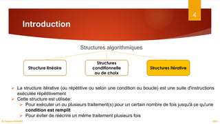 Introduction
Structures algorithmiques
4
Structure linéaire
Structures
conditionnelle
ou de choix
Structures itérative
 La structure itérative (ou répétitive ou selon une condition ou boucle) est une suite d'instructions
exécutée répétitivement
 Cette structure est utilisée:
 Pour exécuter un ou plusieurs traitement(s) pour un certain nombre de fois jusqu'à ce qu'une
condition est remplit
 Pour éviter de réécrire un même traitement plusieurs fois
ASD I
Dr.Fadoua BOUAFIF
 