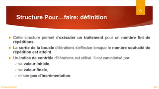 Structure Pour…faire: définition
 Cette structure permet d'exécuter un traitement pour un nombre fini de
répétitions.
 La sortie de la boucle d'itérations s'effectue lorsque le nombre souhaité de
répétition est atteint.
 Un indice de contrôle d'itérations est utilisé. Il est caractérisé par:
 sa valeur initiale,
 sa valeur finale,
 et son pas d'incrémentation.
6
ASD I
Dr.Fadoua BOUAFIF
 