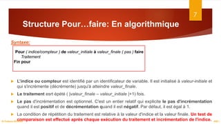 Structure Pour…faire: En algorithmique
Syntaxe:
 L’indice ou compteur est identifié par un identificateur de variable. Il est initialisé à valeur-initiale et
qui s'incrémente (décrémente) jusqu'à atteindre valeur_finale.
 Le traitement esrt épété ( |valeur_finale – valeur_initiale |+1) fois.
 Le pas d'incrémentation est optionnel. C'est un entier relatif qui explicite le pas d'incrémentation
quand il est positif et de décrémentation quand il est négatif. Par défaut, il est égal à 1.
 La condition de répétition du traitement est relative à la valeur d'indice et la valeur finale. Un test de
comparaison est effectué après chaque exécution du traitement et incrémentation de l'indice.
7
ASD I
Dr.Fadoua BOUAFIF
Pour ( indice/compteur ) de valeur_initiale à valeur_finale ( pas ) faire
Traitement
Fin pour
 