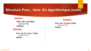 Structure Pour…faire: En algorithmique (suite)
8
ASD I
Dr.Fadoua BOUAFIF
Exemple1 :
Pour i de 1 à 5 pas 2 Faire
Ecrire (i*10)
FinPour
Pour i de 1 à 5 Faire
Ecrire (i*10)
FinPour
Exemple2 :
Exemple3 :
Pour i de 5 à 1 pas -1 Faire
Ecrire (i*10)
FinPour
 