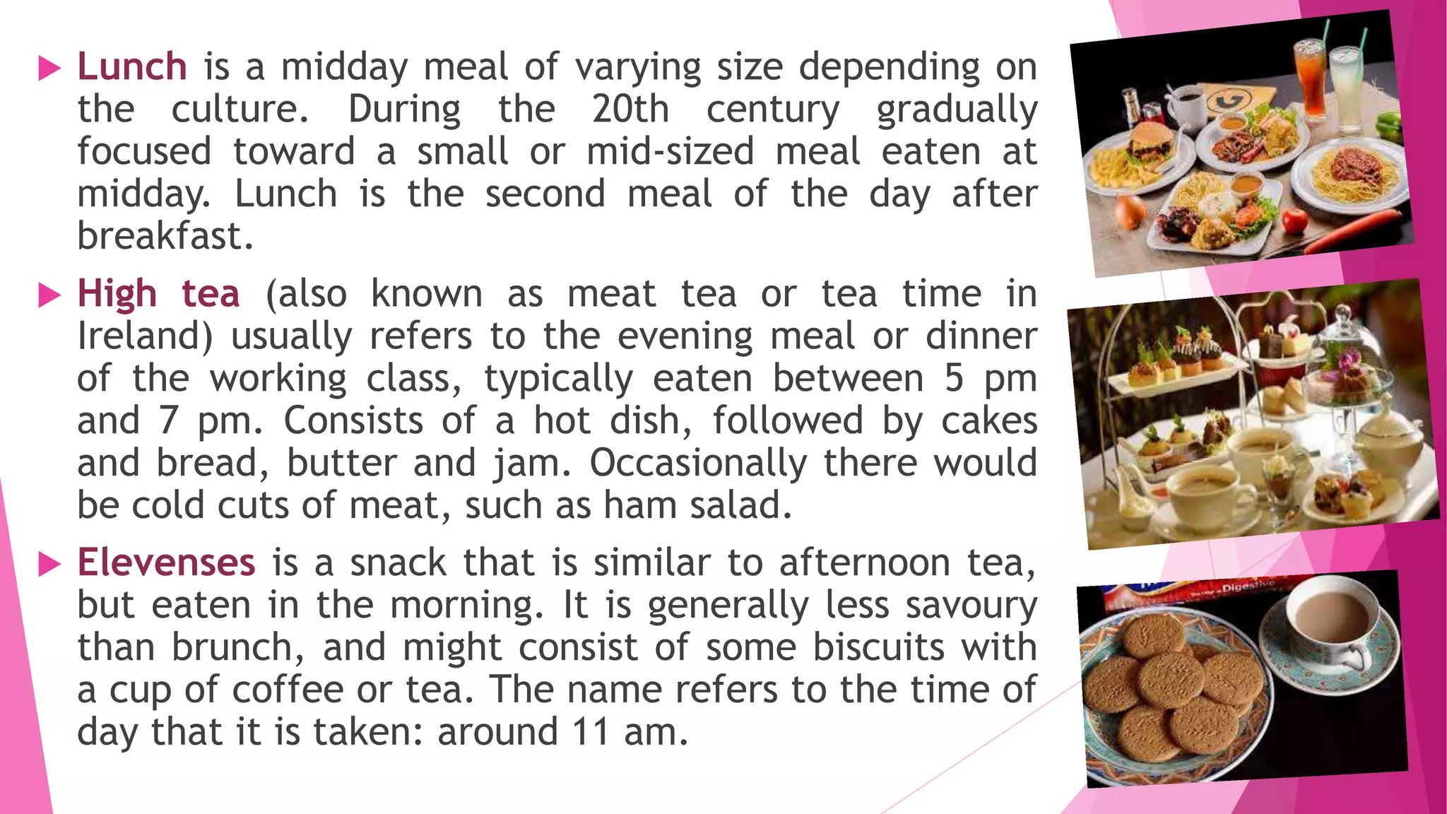  Lunch is a midday meal of varying size depending on
the culture. During the 20th century gradually
focused toward a small or mid-sized meal eaten at
midday. Lunch is the second meal of the day after
breakfast.
 High tea (also known as meat tea or tea time in
Ireland) usually refers to the evening meal or dinner
of the working class, typically eaten between 5 pm
and 7 pm. Consists of a hot dish, followed by cakes
and bread, butter and jam. Occasionally there would
be cold cuts of meat, such as ham salad.
 Elevenses is a snack that is similar to afternoon tea,
but eaten in the morning. It is generally less savoury
than brunch, and might consist of some biscuits with
a cup of coffee or tea. The name refers to the time of
day that it is taken: around 11 am.
 