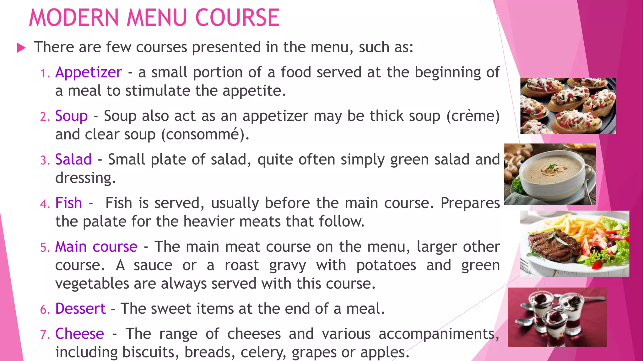 MODERN MENU COURSE
 There are few courses presented in the menu, such as:
1. Appetizer - a small portion of a food served at the beginning of
a meal to stimulate the appetite.
2. Soup - Soup also act as an appetizer may be thick soup (crème)
and clear soup (consommé).
3. Salad - Small plate of salad, quite often simply green salad and
dressing.
4. Fish - Fish is served, usually before the main course. Prepares
the palate for the heavier meats that follow.
5. Main course - The main meat course on the menu, larger other
course. A sauce or a roast gravy with potatoes and green
vegetables are always served with this course.
6. Dessert – The sweet items at the end of a meal.
7. Cheese - The range of cheeses and various accompaniments,
including biscuits, breads, celery, grapes or apples.
 