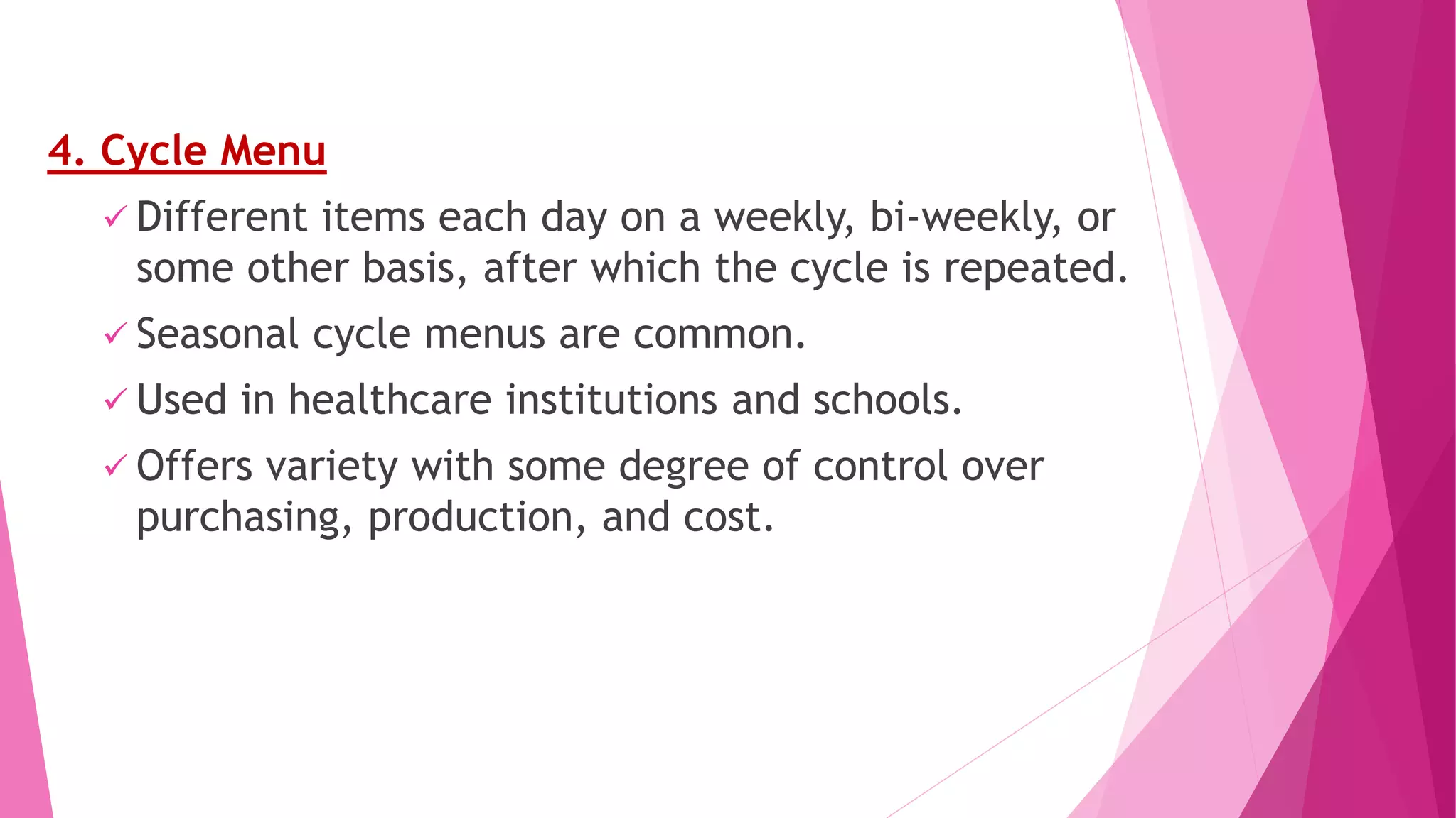 4. Cycle Menu
 Different items each day on a weekly, bi-weekly, or
some other basis, after which the cycle is repeated.
 Seasonal cycle menus are common.
 Used in healthcare institutions and schools.
 Offers variety with some degree of control over
purchasing, production, and cost.
 