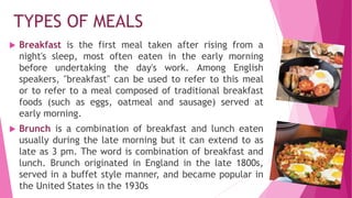 TYPES OF MEALS
 Breakfast is the first meal taken after rising from a
night's sleep, most often eaten in the early morning
before undertaking the day's work. Among English
speakers, "breakfast" can be used to refer to this meal
or to refer to a meal composed of traditional breakfast
foods (such as eggs, oatmeal and sausage) served at
early morning.
 Brunch is a combination of breakfast and lunch eaten
usually during the late morning but it can extend to as
late as 3 pm. The word is combination of breakfast and
lunch. Brunch originated in England in the late 1800s,
served in a buffet style manner, and became popular in
the United States in the 1930s
 