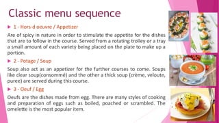 Classic menu sequence
 1 - Hors-d oeuvre / Appetizer
Are of spicy in nature in order to stimulate the appetite for the dishes
that are to follow in the course. Served from a rotating trolley or a tray
a small amount of each variety being placed on the plate to make up a
portion.
 2 - Potage / Soup
Soup also act as an appetizer for the further courses to come. Soups
like clear soup(consommé) and the other a thick soup (crème, veloute,
puree) are served during this course.
 3 - Oeuf / Egg
Oeufs are the dishes made from egg. There are many styles of cooking
and preparation of eggs such as boiled, poached or scrambled. The
omelette is the most popular item.
 