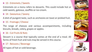  13 - Entremets / Sweets
Entremets on a menu refers to desserts. This could include hot or
cold sweets, gateaux, soufflés or ice-cream.
 14 - Savoureux / Savory
A dish of pungent taste, such as anchovies on toast or pickled fruit.
 15 - Fromage / Cheese
The range of cheeses and various accompaniments, including
biscuits, breads, celery, grapes or apples.
 16 - Cut Fruits & Nuts
Dessert is a course that typically comes at the end of a meal. All
forms of fresh fruit and nuts may be served in this course.
 17 - Boissons / Beverage
All types of hot or cold beverage.
 