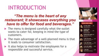 INTRODUCTION
“The menu is the heart of any
restaurant; It showcases everything you
have to offer for food and beverages.”
 The menu is designed carefully what the outlet
wants to cater for, keeping in mind the type of
customers.
 The main advantage of a well-planned menu is that
it leads to consumer satisfaction.
 It also helps to motivate the employees for a
responsible and successful service.
 