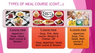 TYPES OF MEAL COURSE (CONT…)
4 course meal
-Appetizer/
Soup, Salad,
Main course &
Dessert
5 course meal
- Soup, Fish, Main
course, Dessert &
Cheese, OR
- Soup, Appetizer, Salad,
Main course & Dessert
6 course meal
- Appetizer,
Soup, Fish,
Salad, Main
course &
Dessert
 