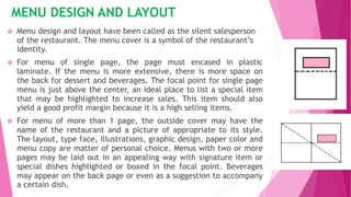 MENU DESIGN AND LAYOUT
 Menu design and layout have been called as the silent salesperson
of the restaurant. The menu cover is a symbol of the restaurant’s
identity.
 For menu of single page, the page must encased in plastic
laminate. If the menu is more extensive, there is more space on
the back for dessert and beverages. The focal point for single page
menu is just above the center, an ideal place to list a special item
that may be highlighted to increase sales. This item should also
yield a good profit margin because it is a high selling items.
 For menu of more than 1 page, the outside cover may have the
name of the restaurant and a picture of appropriate to its style.
The layout, type face, illustrations, graphic design, paper color and
menu copy are matter of personal choice. Menus with two or more
pages may be laid out in an appealing way with signature item or
special dishes highlighted or boxed in the focal point. Beverages
may appear on the back page or even as a suggestion to accompany
a certain dish.
 