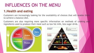 INFLUENCES ON THE MENU
1.Health and eating
Customers are increasingly looking for the availability of choices that will enable them
to achieve a balance diet.
Customers are also requiring more specific information on methods of cooking and
ingredients used to produce their meal such as low fat milk, less sugar drink.
 