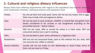 3. Cultural and religious dietary influences
Various faiths have differing requirements with regard to the ingredients that may be consumed,
cover preparation methods, cooking procedures and equipment used.
Hindus Do not eat beef and rarely pork. Some will not eat any meats, fish or eggs.
Diets may include milk and vegetarian dishes.
Jews Do not eat pork or pork products, shellfish or animal fats and gelatin from
beasts considered to be unclean or not slaughtered according to the
prescribed manner – kosher (clean).
Muslims Will not eat meat, offal or animal fat unless it is halal meat. Will not
consumed alcohol even used in cooking.
Sikhs Do not eat beef or pork. Some will keep to a vegetarian diet.
Rastafarians Will not eat any processed foods, pork or fish without fins (ex: eels). Will
not consume tea, coffee or alcohol.
Roman Catholics Usually will not eat meats on Ash Wednesday or Good Friday. Some of
them not eat meat on Friday.
 