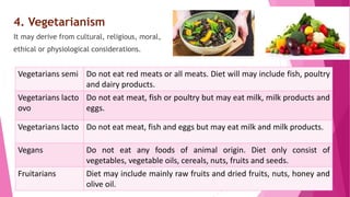 4. Vegetarianism
It may derive from cultural, religious, moral,
ethical or physiological considerations.
Vegetarians semi Do not eat red meats or all meats. Diet will may include fish, poultry
and dairy products.
Vegetarians lacto
ovo
Do not eat meat, fish or poultry but may eat milk, milk products and
eggs.
Vegetarians lacto Do not eat meat, fish and eggs but may eat milk and milk products.
Vegans Do not eat any foods of animal origin. Diet only consist of
vegetables, vegetable oils, cereals, nuts, fruits and seeds.
Fruitarians Diet may include mainly raw fruits and dried fruits, nuts, honey and
olive oil.
 