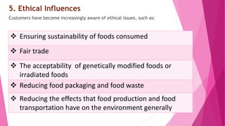 5. Ethical Influences
Customers have become increasingly aware of ethical issues, such as:
 Ensuring sustainability of foods consumed
 Fair trade
 The acceptability of genetically modified foods or
irradiated foods
 Reducing food packaging and food waste
 Reducing the effects that food production and food
transportation have on the environment generally
 