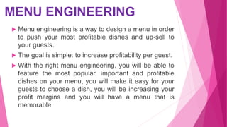 MENU ENGINEERING
 Menu engineering is a way to design a menu in order
to push your most profitable dishes and up-sell to
your guests.
 The goal is simple: to increase profitability per guest.
 With the right menu engineering, you will be able to
feature the most popular, important and profitable
dishes on your menu, you will make it easy for your
guests to choose a dish, you will be increasing your
profit margins and you will have a menu that is
memorable.
 