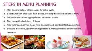 1. Plan dinner meals or other entrees for entire cycle
2. Select luncheon entrees or main dishes, avoiding those used on dinner menu
3. Decide on starch item appropriate to serve with entrée
4. Plan dessert for both lunch & dinner
5. After luncheon & dinner meals have been planned, add breakfast & any others
6. Evaluate if clientele, government regulations & managerial considerations have
been met
35
STEPS IN MENU PLANNING
 
