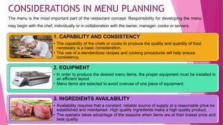 The menu is the most important part of the restaurant concept. Responsibility for developing the menu
may begin with the chef, individually or in collaboration with the owner, manager, cooks or servers.
36
CONSIDERATIONS IN MENU PLANNING
1. CAPABILITY AND CONSISTENCY
• The capability of the chefs or cooks to produce the quality and quantity of food
necessary is a basic consideration.
• The use of a standardizes recipes and cooking procedures will help ensure
consistency.
2. EQUIPMENT
• In order to produce the desired menu items, the proper equipment must be installed in
an efficient layout.
• Menu items are selected to avoid overuse of one piece of equipment.
3. INGREDIENTS AVAILABILITY
• Availability requires that a constant, reliable source of supply at a reasonable price be
established and maintained. High quality ingredients make a high quality product.
• The operator takes advantage of the seasons when items are at their lowest price and
best quality.
 