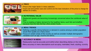 37
4. PRICE
• Price is the major factor in menu selection.
• Food cost and portion size and control are the best indicators of the price to charge for
dishes on a menu.
5. NUTRITIONAL VALUE
• Restaurant guests are becoming increasingly concerned about the nutritional value of
food.
• This is creating a higher demand for the healthier items, such fish and shellfish
because have far less fat than other protein foods..
6. MENU TRENDS
• Defining a specific dining behavior or demand in cuisine among a certain population
would then qualify as a menu trend.
• Focus on certain areas of the country as well as consider multiple demographic
variables such as age, income and ethnic.
7. ACCURACY IN MENU
- Restaurants must be accurate and truthful when describing dishes on the menu.
- Menu accuracy in menu descriptions such as spicy, marinated, fresh, sizzling, crunchy.
 