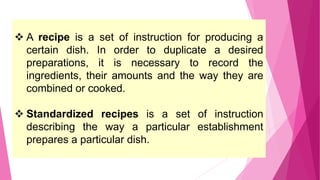  A recipe is a set of instruction for producing a
certain dish. In order to duplicate a desired
preparations, it is necessary to record the
ingredients, their amounts and the way they are
combined or cooked.
 Standardized recipes is a set of instruction
describing the way a particular establishment
prepares a particular dish.
39
 