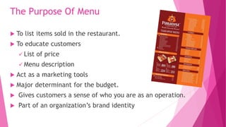 The Purpose Of Menu
 To list items sold in the restaurant.
 To educate customers
 List of price
 Menu description
 Act as a marketing tools
 Major determinant for the budget.
 Gives customers a sense of who you are as an operation.
 Part of an organization’s brand identity
 