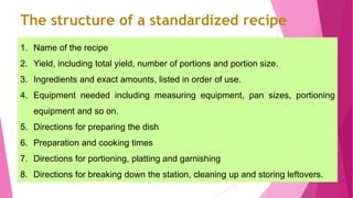 1. Name of the recipe
2. Yield, including total yield, number of portions and portion size.
3. Ingredients and exact amounts, listed in order of use.
4. Equipment needed including measuring equipment, pan sizes, portioning
equipment and so on.
5. Directions for preparing the dish
6. Preparation and cooking times
7. Directions for portioning, platting and garnishing
8. Directions for breaking down the station, cleaning up and storing leftovers.40
The structure of a standardized recipe
 