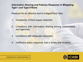COMPLIMENTARY TEACHING MATERIALS
Reasons for an effective tool to mitigate food risks:
1. Complexity of food supply networks;
2. Limitations with information sharing among stakeholders
and agencies;
3. Limitations with adequate resources;
4. Ineffective policy response, that is timely and targeted.
Information Sharing and Policies Response in Mitigating
Type I and Type II Risks
 
