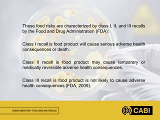 COMPLIMENTARY TEACHING MATERIALS
These food risks are characterized by class I, II, and III recalls
by the Food and Drug Administration (FDA):
Class I recall is food product will cause serious adverse health
consequences or death.
Class II recall is food product may cause temporary or
medically reversible adverse health consequences.
Class III recall is food product is not likely to cause adverse
health consequences (FDA, 2009).
 