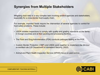 COMPLIMENTARY TEACHING MATERIALS
Mitigating food risks is a very complex task involving several agencies and stakeholders,
especially for a cross-border food supply chain.
For example, imported foods require the intervention of several agencies to control for
food safety problems. These include:
• USDA initiates inspections to comply with quality and grading standards at the farms
in foreign countries and at their packing and processing facilities.
• The Food and Drug Administration (FDA) conducts pathogen testing at the POE.
• Custom Border Protection (CBP) and USDA work together to implement the 24-hour
e-manifest rule (US Department of Homeland Security, 2003).
• Animal and Plant Health Inspection Service (APHIS) focus on pest control.
Synergies from Multiple Stakeholders
 