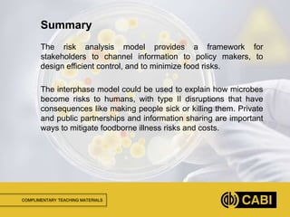 COMPLIMENTARY TEACHING MATERIALS
The risk analysis model provides a framework for
stakeholders to channel information to policy makers, to
design efficient control, and to minimize food risks.
The interphase model could be used to explain how microbes
become risks to humans, with type II disruptions that have
consequences like making people sick or killing them. Private
and public partnerships and information sharing are important
ways to mitigate foodborne illness risks and costs.
Summary
 