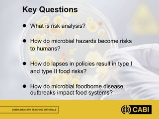 COMPLIMENTARY TEACHING MATERIALS
 What is risk analysis?
 How do microbial hazards become risks
to humans?
 How do lapses in policies result in type I
and type II food risks?
 How do microbial foodborne disease
outbreaks impact food systems?
Key Questions
 