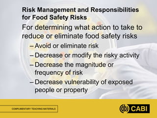 COMPLIMENTARY TEACHING MATERIALS
For determining what action to take to
reduce or eliminate food safety risks
– Avoid or eliminate risk
– Decrease or modify the risky activity
– Decrease the magnitude or
frequency of risk
– Decrease vulnerability of exposed
people or property
Risk Management and Responsibilities
for Food Safety Risks
 