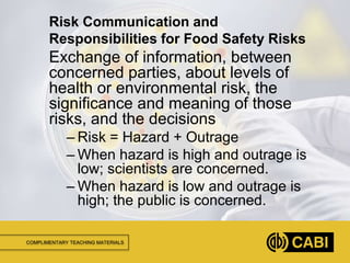 COMPLIMENTARY TEACHING MATERIALS
Exchange of information, between
concerned parties, about levels of
health or environmental risk, the
significance and meaning of those
risks, and the decisions
– Risk = Hazard + Outrage
– When hazard is high and outrage is
low; scientists are concerned.
– When hazard is low and outrage is
high; the public is concerned.
Risk Communication and
Responsibilities for Food Safety Risks
 