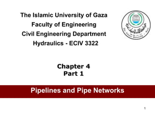 1
The Islamic University of Gaza
Faculty of Engineering
Civil Engineering Department
Hydraulics - ECIV 3322
Chapter 4
Part 1
Pipelines and Pipe Networks
 