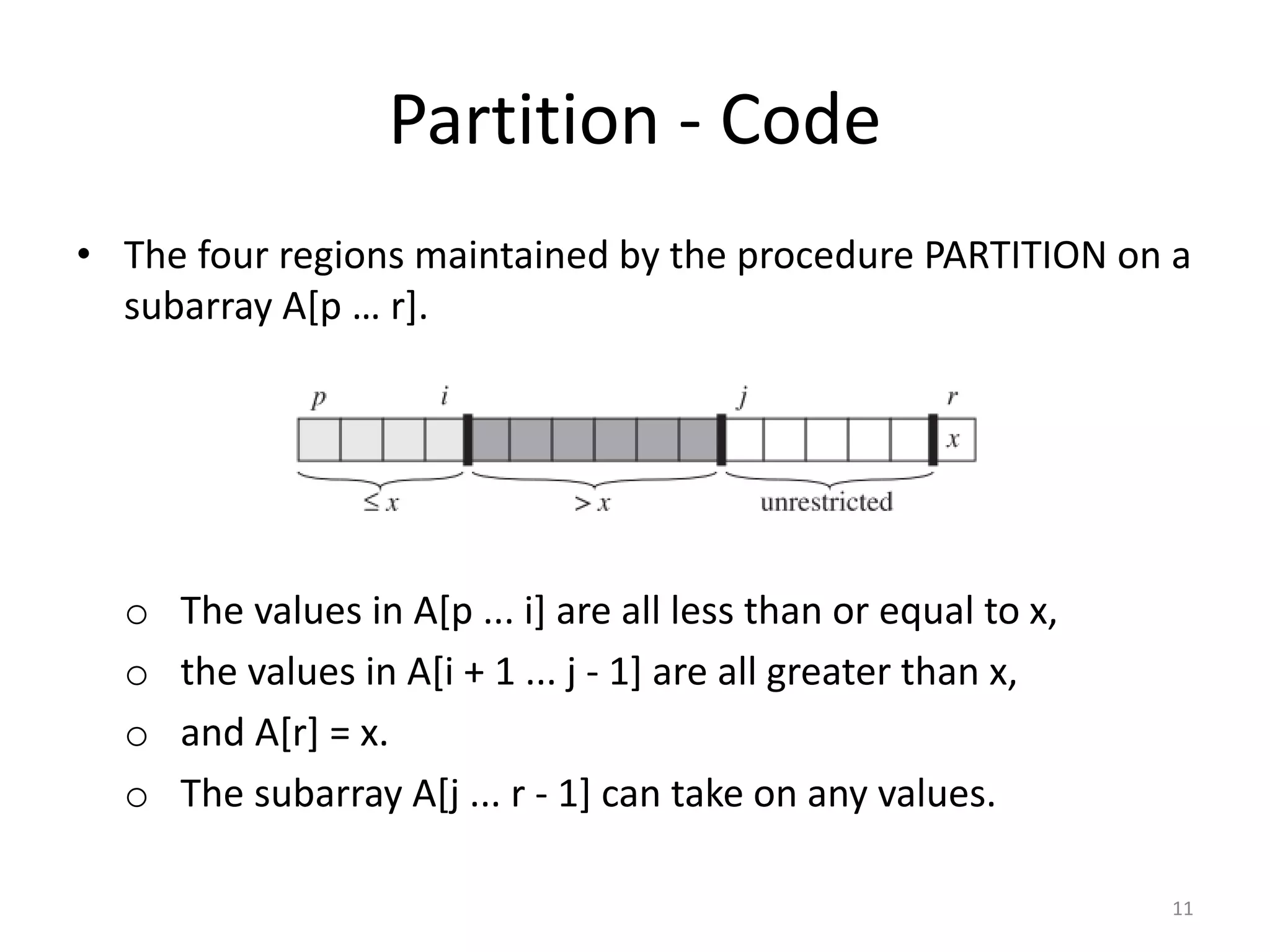 Partition - Code
• The four regions maintained by the procedure PARTITION on a
subarray A[p … r].
o The values in A[p ... i] are all less than or equal to x,
o the values in A[i + 1 ... j - 1] are all greater than x,
o and A[r] = x.
o The subarray A[j ... r - 1] can take on any values.
11
 