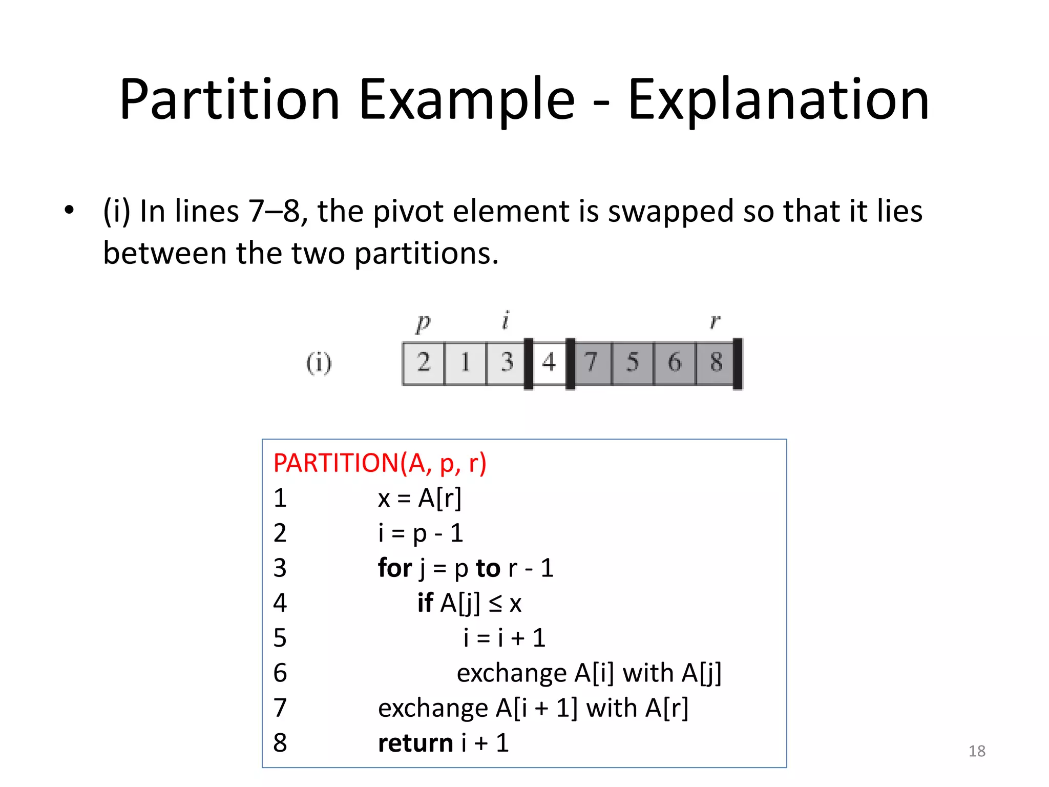 Partition Example - Explanation
• (i) In lines 7–8, the pivot element is swapped so that it lies
between the two partitions.
18
PARTITION(A, p, r)
1 x = A[r]
2 i = p - 1
3 for j = p to r - 1
4 if A[j] ≤ x
5 i = i + 1
6 exchange A[i] with A[j]
7 exchange A[i + 1] with A[r]
8 return i + 1
 