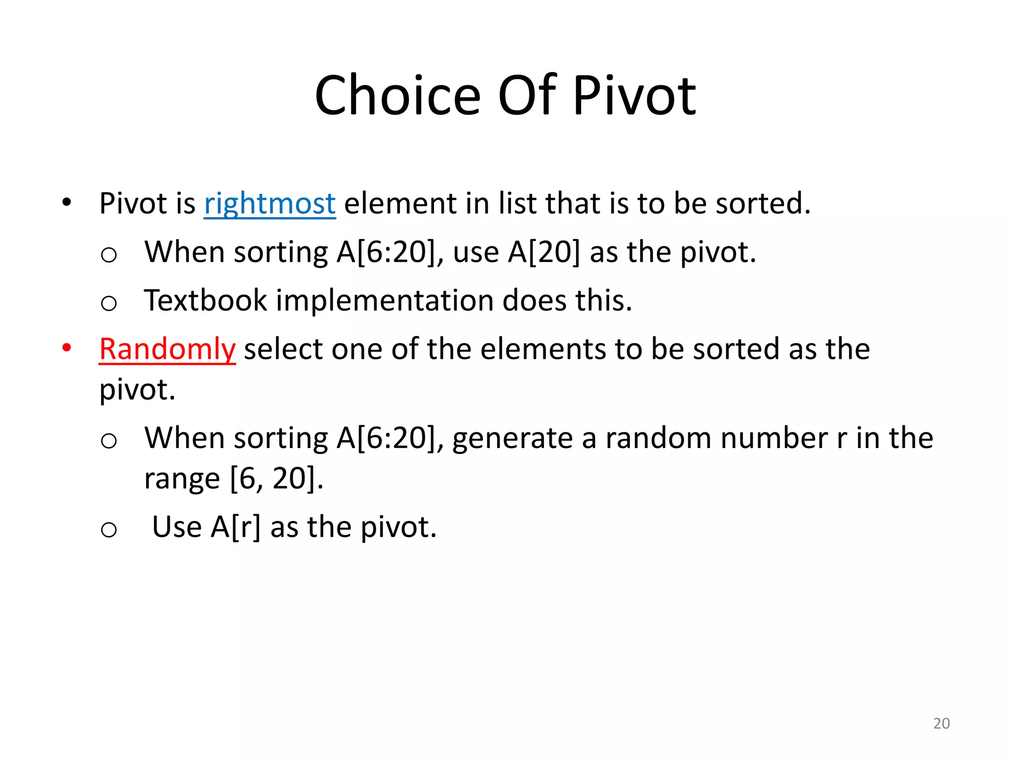 Choice Of Pivot
• Pivot is rightmost element in list that is to be sorted.
o When sorting A[6:20], use A[20] as the pivot.
o Textbook implementation does this.
• Randomly select one of the elements to be sorted as the
pivot.
o When sorting A[6:20], generate a random number r in the
range [6, 20].
o Use A[r] as the pivot.
20
 