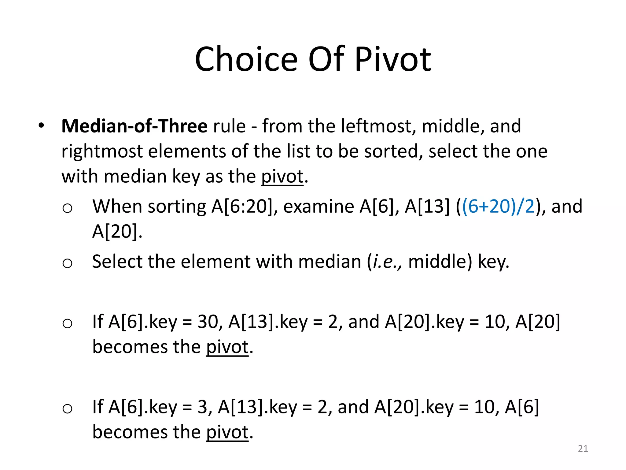 Choice Of Pivot
• Median-of-Three rule - from the leftmost, middle, and
rightmost elements of the list to be sorted, select the one
with median key as the pivot.
o When sorting A[6:20], examine A[6], A[13] ((6+20)/2), and
A[20].
o Select the element with median (i.e., middle) key.
o If A[6].key = 30, A[13].key = 2, and A[20].key = 10, A[20]
becomes the pivot.
o If A[6].key = 3, A[13].key = 2, and A[20].key = 10, A[6]
becomes the pivot.
21
 