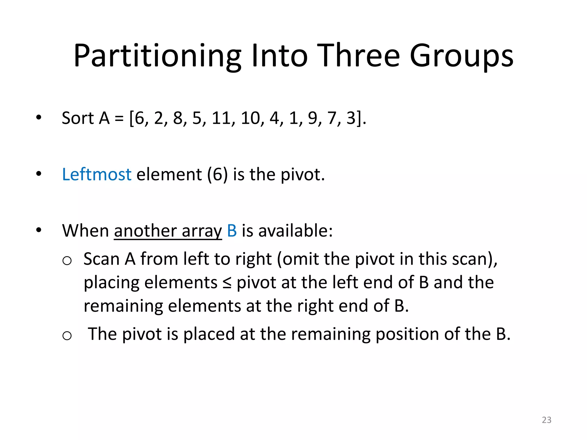 Partitioning Into Three Groups
• Sort A = [6, 2, 8, 5, 11, 10, 4, 1, 9, 7, 3].
• Leftmost element (6) is the pivot.
• When another array B is available:
o Scan A from left to right (omit the pivot in this scan),
placing elements ≤ pivot at the left end of B and the
remaining elements at the right end of B.
o The pivot is placed at the remaining position of the B.
23
 