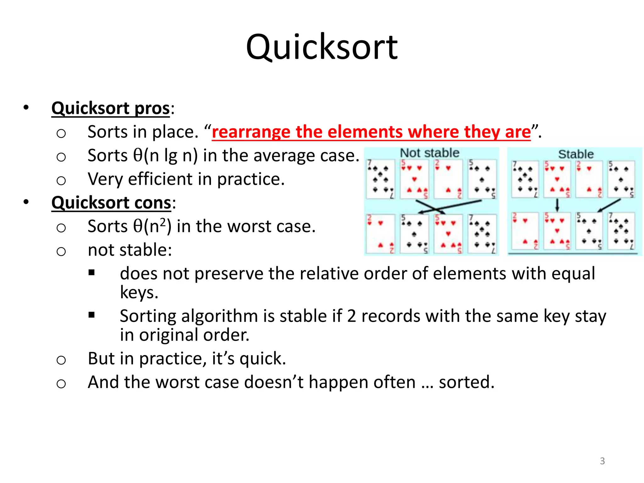 Quicksort
• Quicksort pros:
o Sorts in place. “rearrange the elements where they are”.
o Sorts θ(n lg n) in the average case.
o Very efficient in practice.
• Quicksort cons:
o Sorts θ(n2) in the worst case.
o not stable:
 does not preserve the relative order of elements with equal
keys.
 Sorting algorithm is stable if 2 records with the same key stay
in original order.
o But in practice, it’s quick.
o And the worst case doesn’t happen often … sorted.
3
 