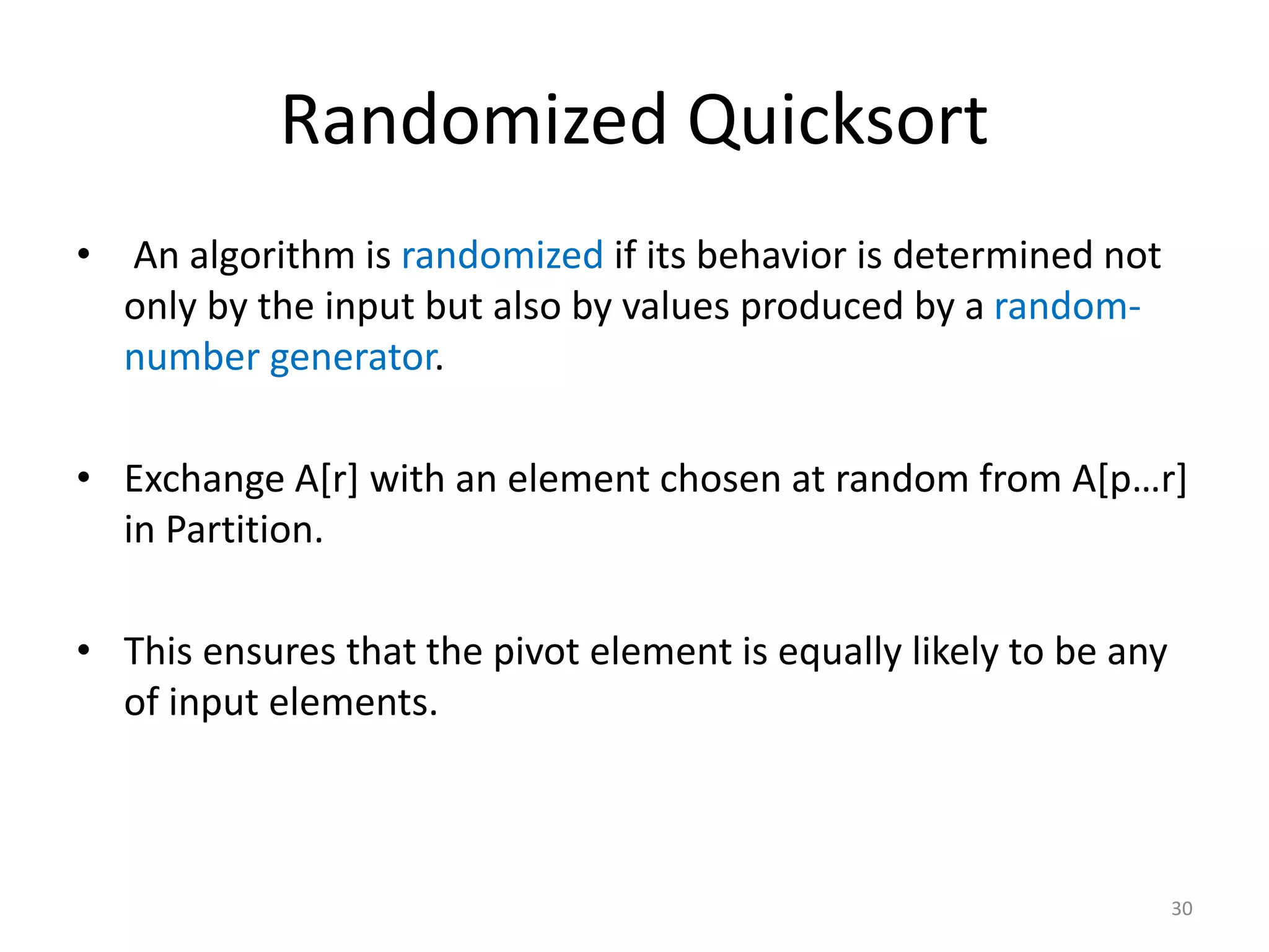 Randomized Quicksort
• An algorithm is randomized if its behavior is determined not
only by the input but also by values produced by a random-
number generator.
• Exchange A[r] with an element chosen at random from A[p…r]
in Partition.
• This ensures that the pivot element is equally likely to be any
of input elements.
30
 