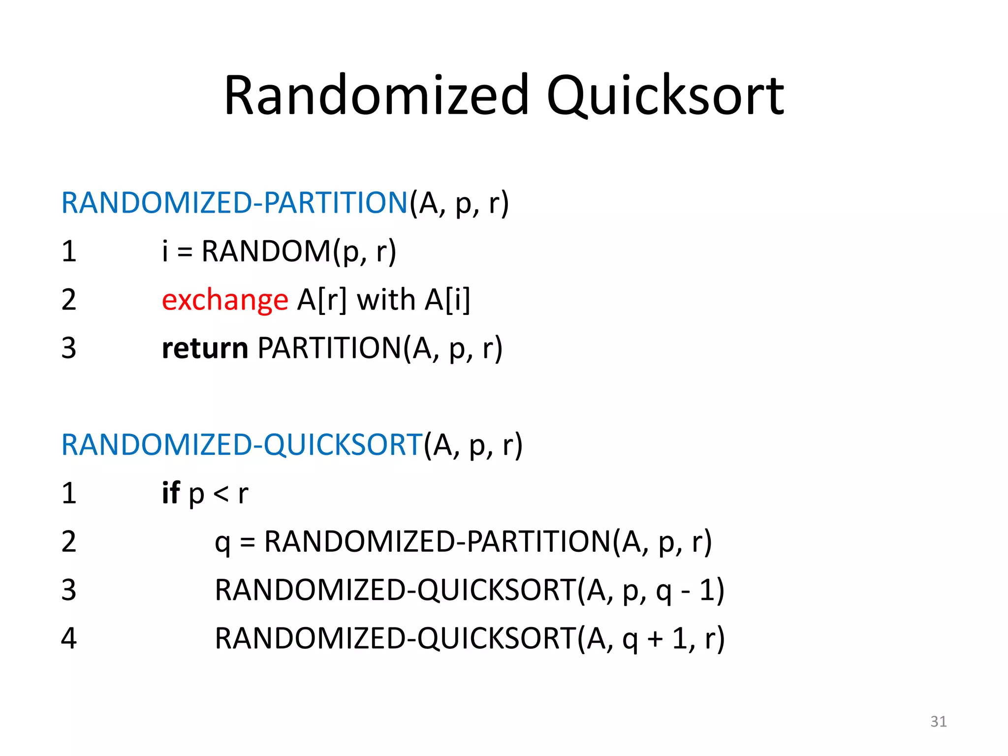 Randomized Quicksort
RANDOMIZED-PARTITION(A, p, r)
1 i = RANDOM(p, r)
2 exchange A[r] with A[i]
3 return PARTITION(A, p, r)
RANDOMIZED-QUICKSORT(A, p, r)
1 if p < r
2 q = RANDOMIZED-PARTITION(A, p, r)
3 RANDOMIZED-QUICKSORT(A, p, q - 1)
4 RANDOMIZED-QUICKSORT(A, q + 1, r)
31
 