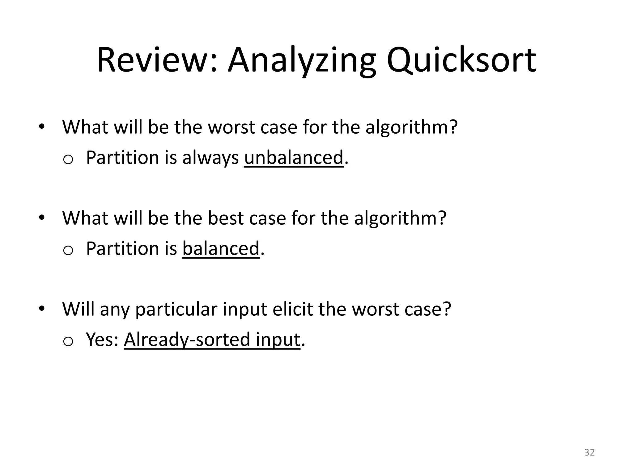 Review: Analyzing Quicksort
• What will be the worst case for the algorithm?
o Partition is always unbalanced.
• What will be the best case for the algorithm?
o Partition is balanced.
• Will any particular input elicit the worst case?
o Yes: Already-sorted input.
32
 