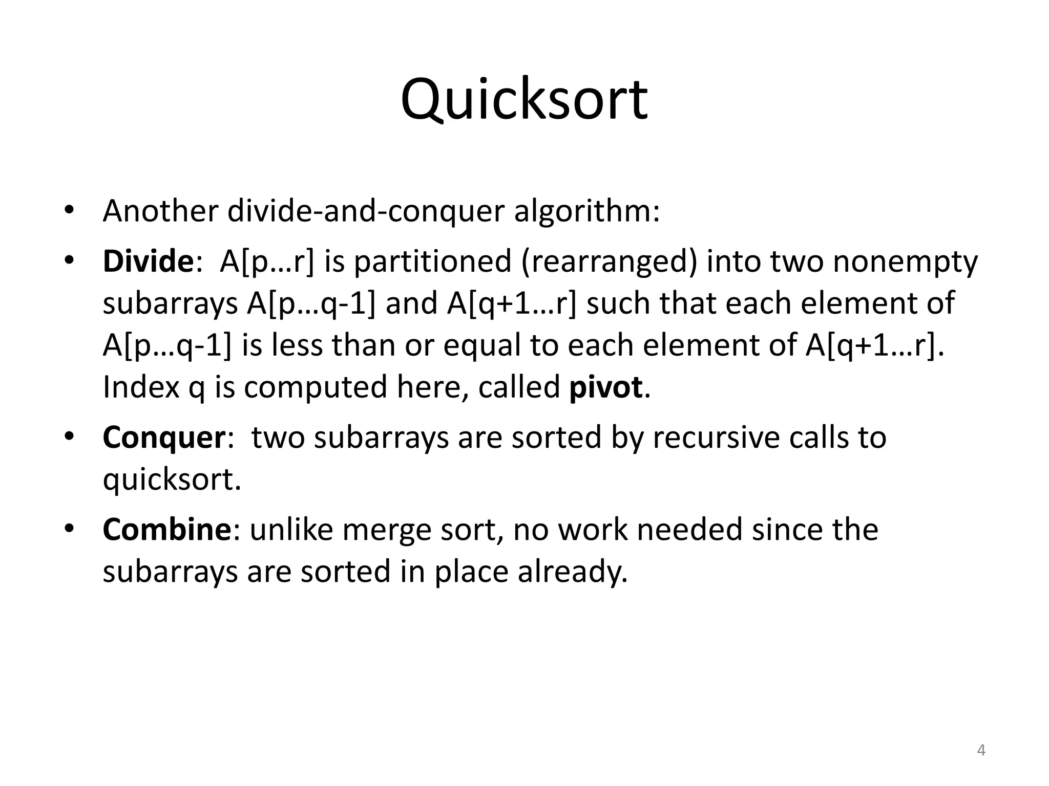 Quicksort
• Another divide-and-conquer algorithm:
• Divide: A[p…r] is partitioned (rearranged) into two nonempty
subarrays A[p…q-1] and A[q+1…r] such that each element of
A[p…q-1] is less than or equal to each element of A[q+1…r].
Index q is computed here, called pivot.
• Conquer: two subarrays are sorted by recursive calls to
quicksort.
• Combine: unlike merge sort, no work needed since the
subarrays are sorted in place already.
4
 